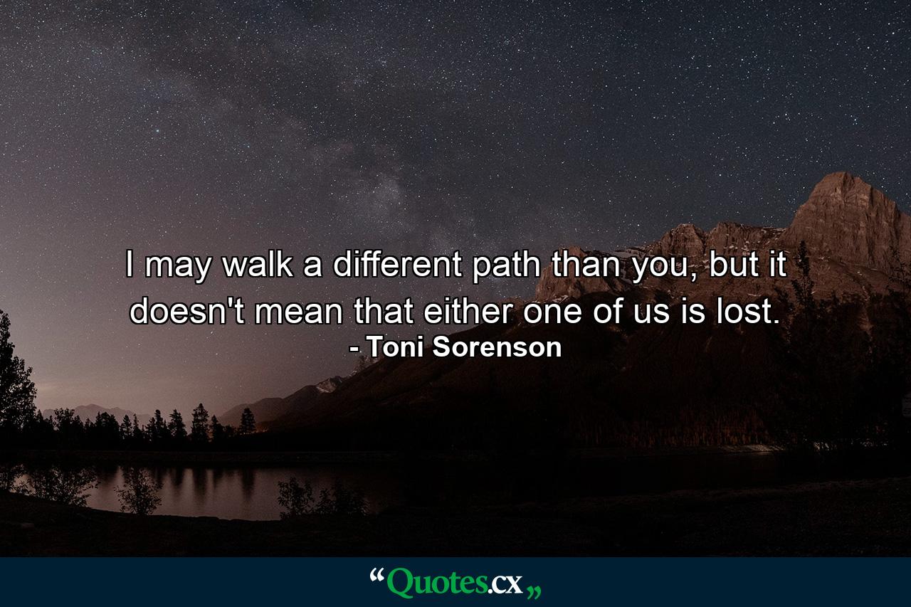 I may walk a different path than you, but it doesn't mean that either one of us is lost. - Quote by Toni Sorenson