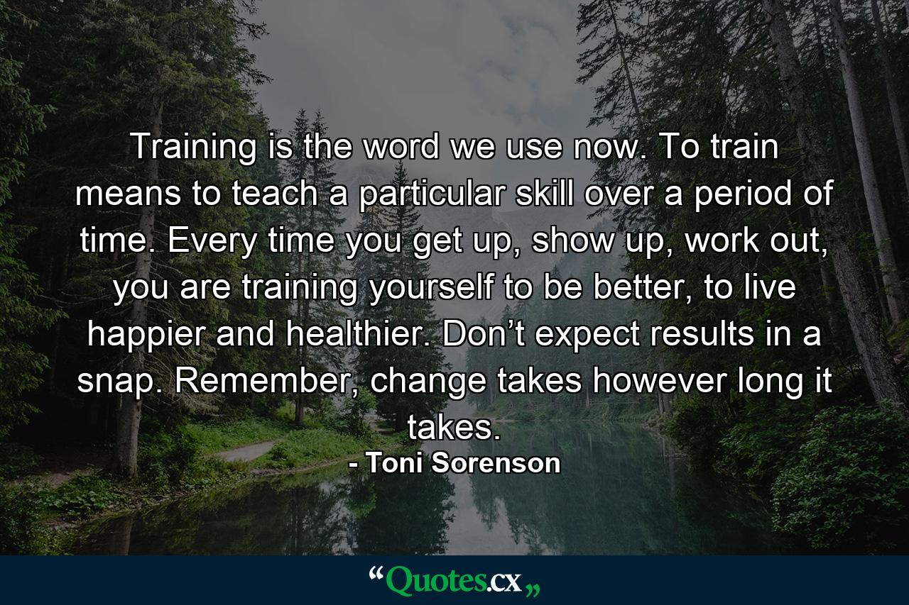 Training is the word we use now. To train means to teach a particular skill over a period of time. Every time you get up, show up, work out, you are training yourself to be better, to live happier and healthier. Don’t expect results in a snap. Remember, change takes however long it takes. - Quote by Toni Sorenson