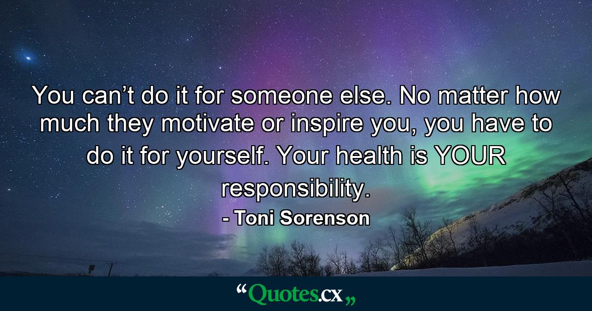 You can’t do it for someone else. No matter how much they motivate or inspire you, you have to do it for yourself. Your health is YOUR responsibility. - Quote by Toni Sorenson