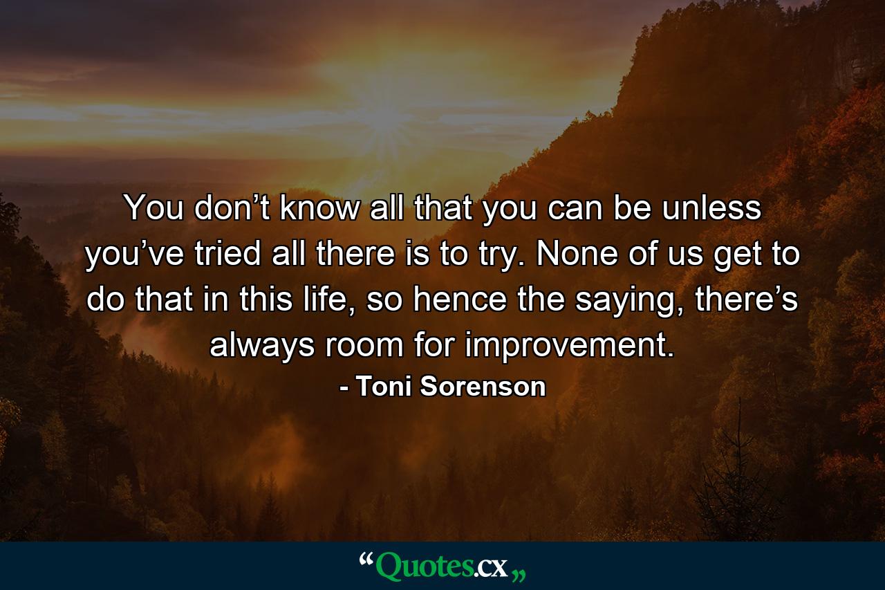 You don’t know all that you can be unless you’ve tried all there is to try. None of us get to do that in this life, so hence the saying, there’s always room for improvement. - Quote by Toni Sorenson