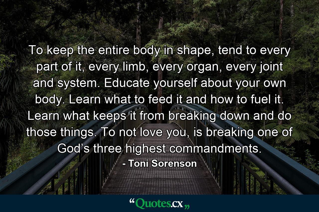 To keep the entire body in shape, tend to every part of it, every limb, every organ, every joint and system. Educate yourself about your own body. Learn what to feed it and how to fuel it. Learn what keeps it from breaking down and do those things. To not love you, is breaking one of God’s three highest commandments. - Quote by Toni Sorenson