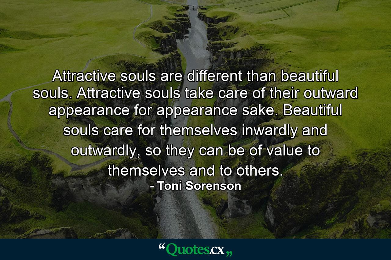 Attractive souls are different than beautiful souls. Attractive souls take care of their outward appearance for appearance sake. Beautiful souls care for themselves inwardly and outwardly, so they can be of value to themselves and to others. - Quote by Toni Sorenson