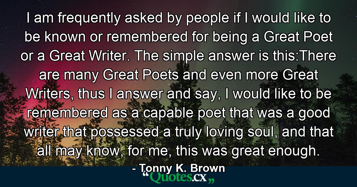 I am frequently asked by people if I would like to be known or remembered for being a Great Poet or a Great Writer. The simple answer is this:There are many Great Poets and even more Great Writers, thus I answer and say, I would like to be remembered as a capable poet that was a good writer that possessed a truly loving soul, and that all may know, for me, this was great enough. - Quote by Tonny K. Brown