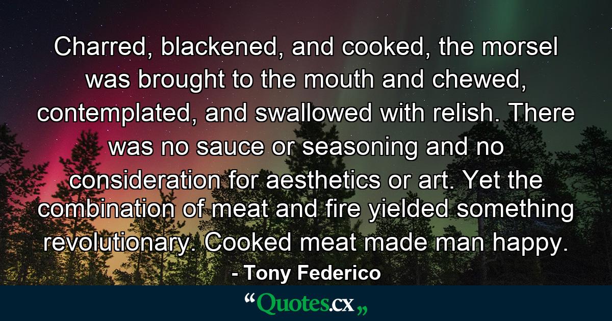 Charred, blackened, and cooked, the morsel was brought to the mouth and chewed, contemplated, and swallowed with relish. There was no sauce or seasoning and no consideration for aesthetics or art. Yet the combination of meat and fire yielded something revolutionary. Cooked meat made man happy. - Quote by Tony Federico