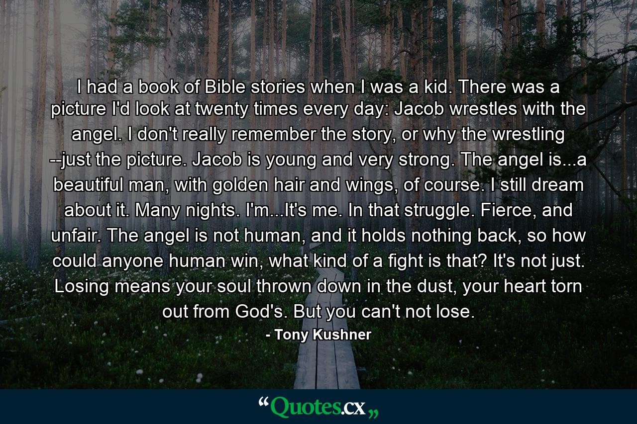 I had a book of Bible stories when I was a kid. There was a picture I'd look at twenty times every day: Jacob wrestles with the angel. I don't really remember the story, or why the wrestling --just the picture. Jacob is young and very strong. The angel is...a beautiful man, with golden hair and wings, of course. I still dream about it. Many nights. I'm...It's me. In that struggle. Fierce, and unfair. The angel is not human, and it holds nothing back, so how could anyone human win, what kind of a fight is that? It's not just. Losing means your soul thrown down in the dust, your heart torn out from God's. But you can't not lose. - Quote by Tony Kushner