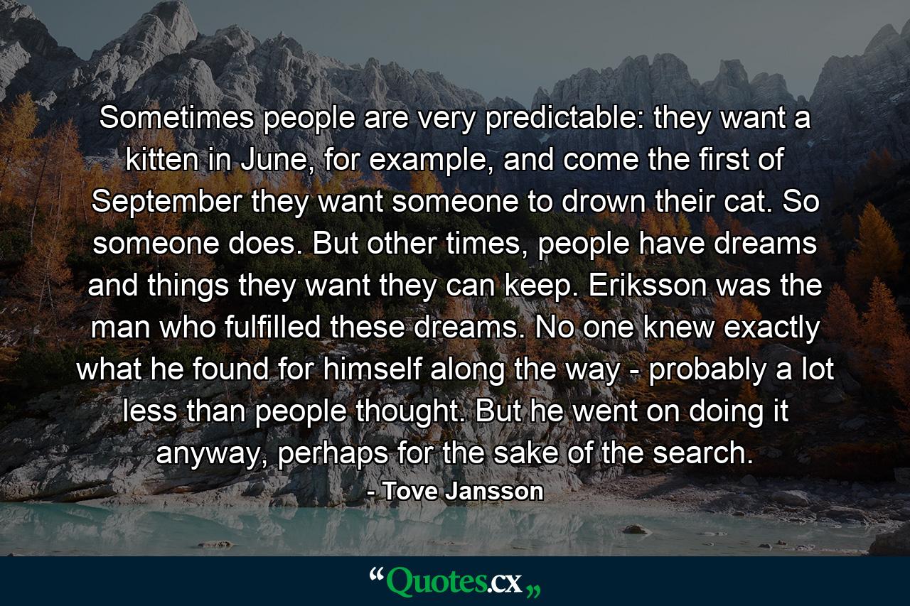 Sometimes people are very predictable: they want a kitten in June, for example, and come the first of September they want someone to drown their cat. So someone does. But other times, people have dreams and things they want they can keep. Eriksson was the man who fulfilled these dreams. No one knew exactly what he found for himself along the way - probably a lot less than people thought. But he went on doing it anyway, perhaps for the sake of the search. - Quote by Tove Jansson