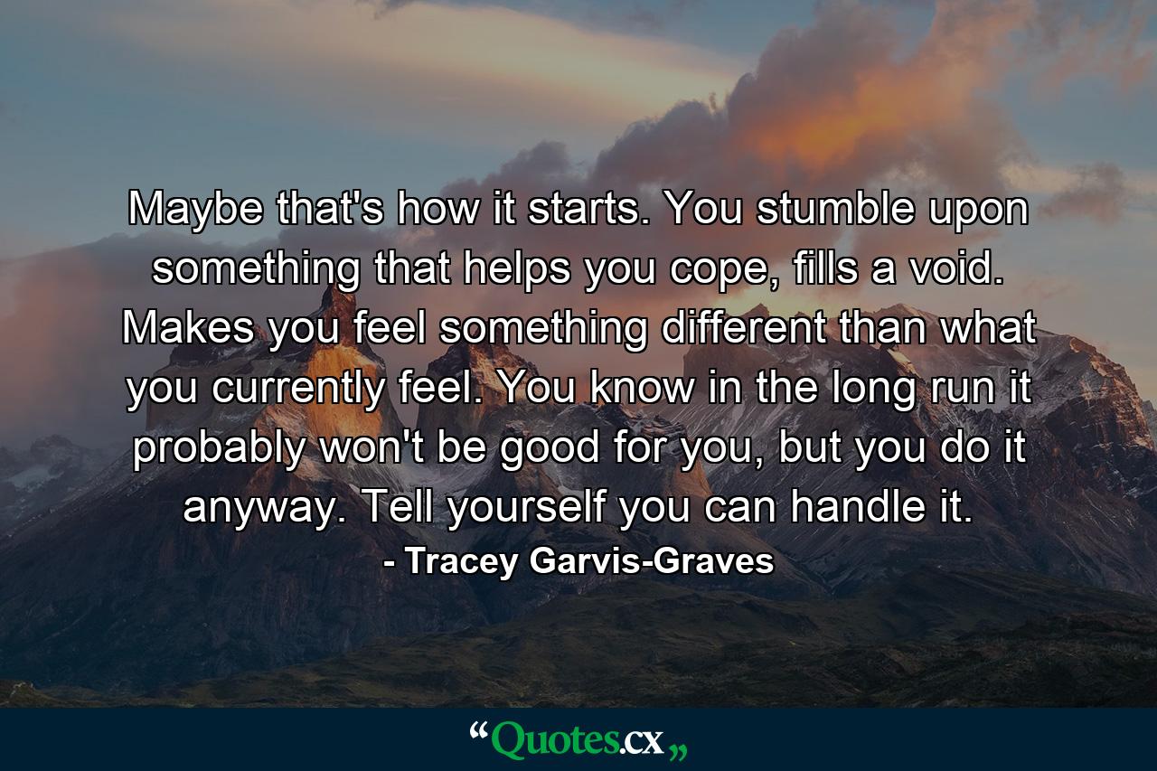 Maybe that's how it starts. You stumble upon something that helps you cope, fills a void. Makes you feel something different than what you currently feel. You know in the long run it probably won't be good for you, but you do it anyway. Tell yourself you can handle it. - Quote by Tracey Garvis-Graves