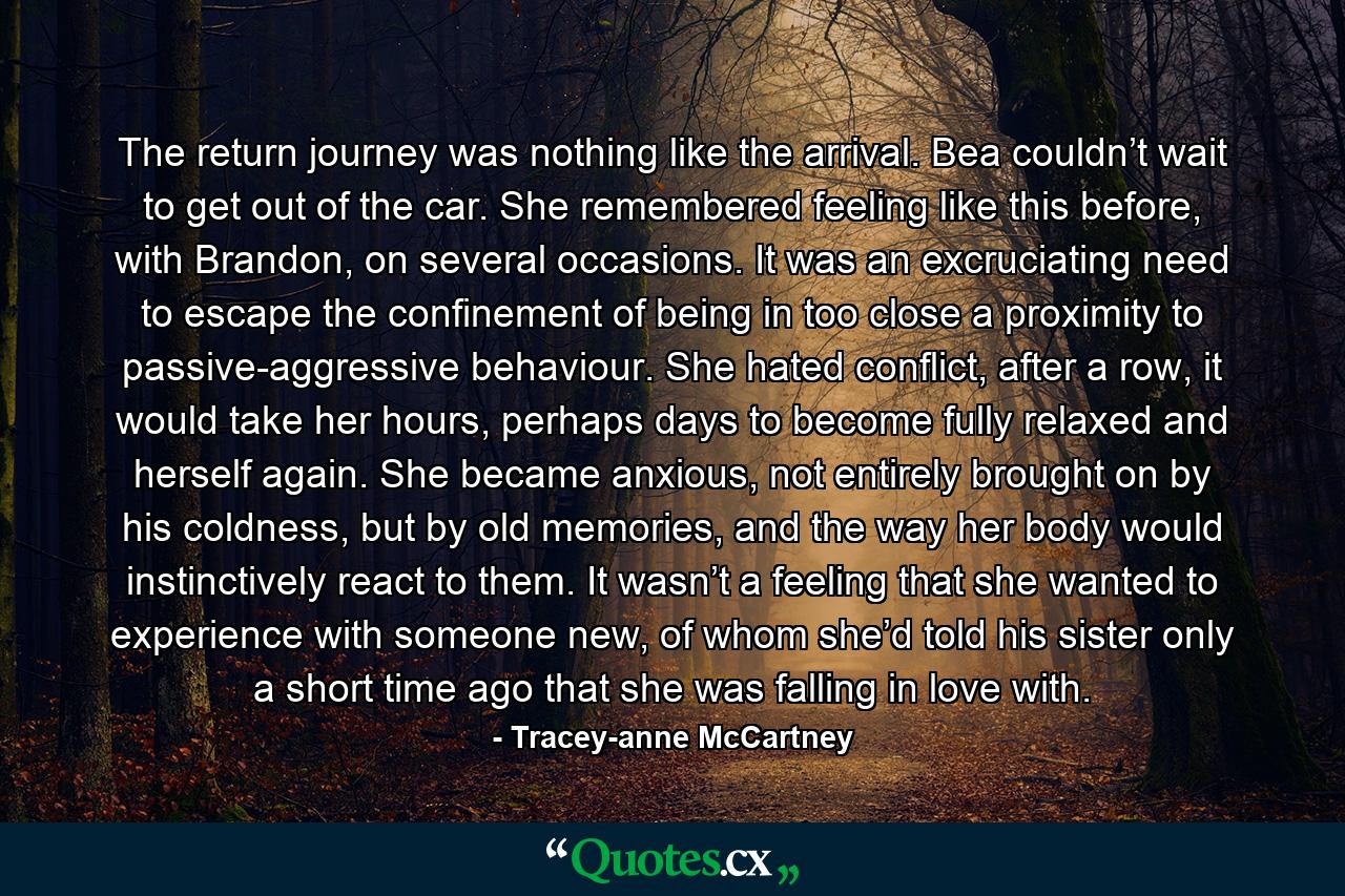 The return journey was nothing like the arrival. Bea couldn’t wait to get out of the car. She remembered feeling like this before, with Brandon, on several occasions. It was an excruciating need to escape the confinement of being in too close a proximity to passive-aggressive behaviour. She hated conflict, after a row, it would take her hours, perhaps days to become fully relaxed and herself again. She became anxious, not entirely brought on by his coldness, but by old memories, and the way her body would instinctively react to them. It wasn’t a feeling that she wanted to experience with someone new, of whom she’d told his sister only a short time ago that she was falling in love with. - Quote by Tracey-anne McCartney