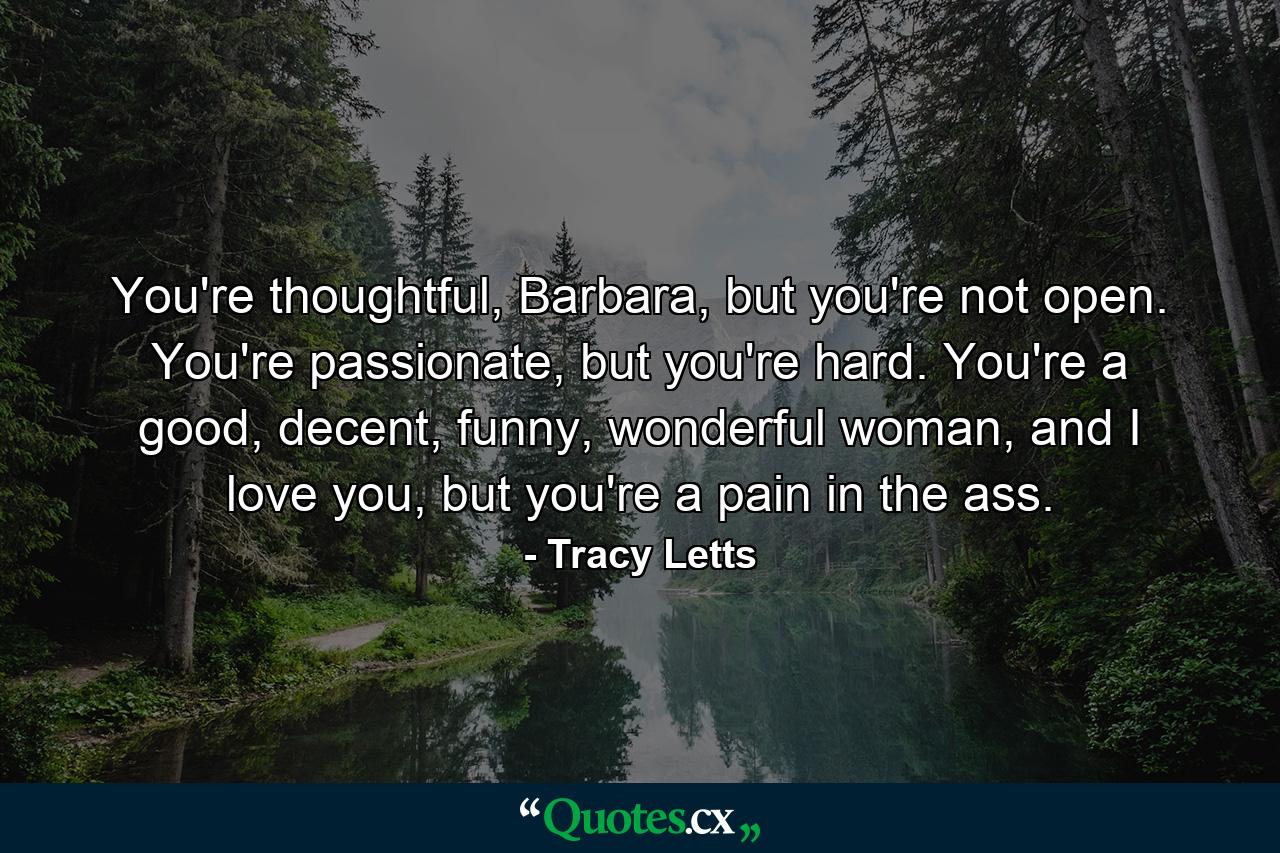 You're thoughtful, Barbara, but you're not open. You're passionate, but you're hard. You're a good, decent, funny, wonderful woman, and I love you, but you're a pain in the ass. - Quote by Tracy Letts