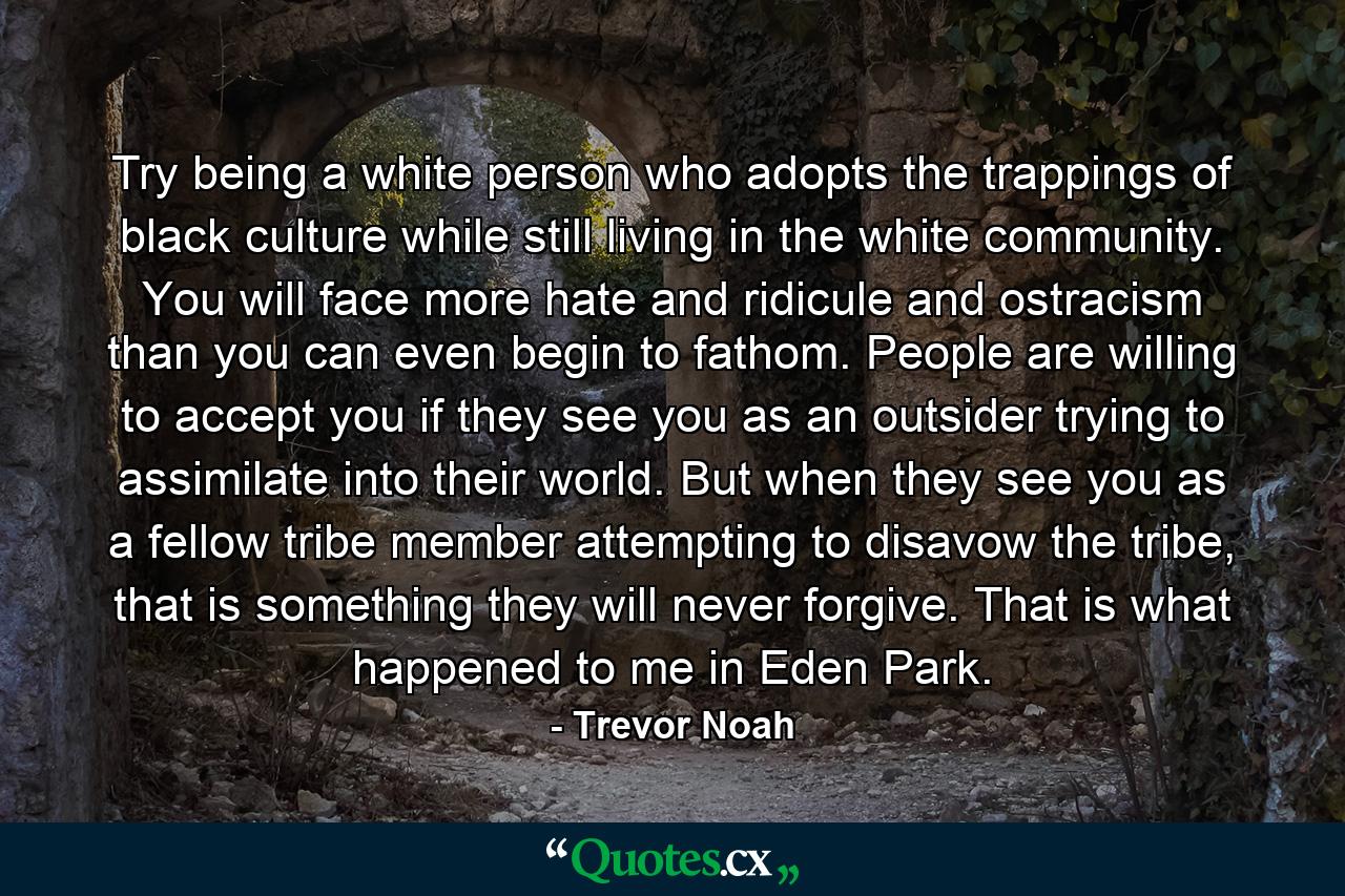 Try being a white person who adopts the trappings of black culture while still living in the white community. You will face more hate and ridicule and ostracism than you can even begin to fathom. People are willing to accept you if they see you as an outsider trying to assimilate into their world. But when they see you as a fellow tribe member attempting to disavow the tribe, that is something they will never forgive. That is what happened to me in Eden Park. - Quote by Trevor Noah