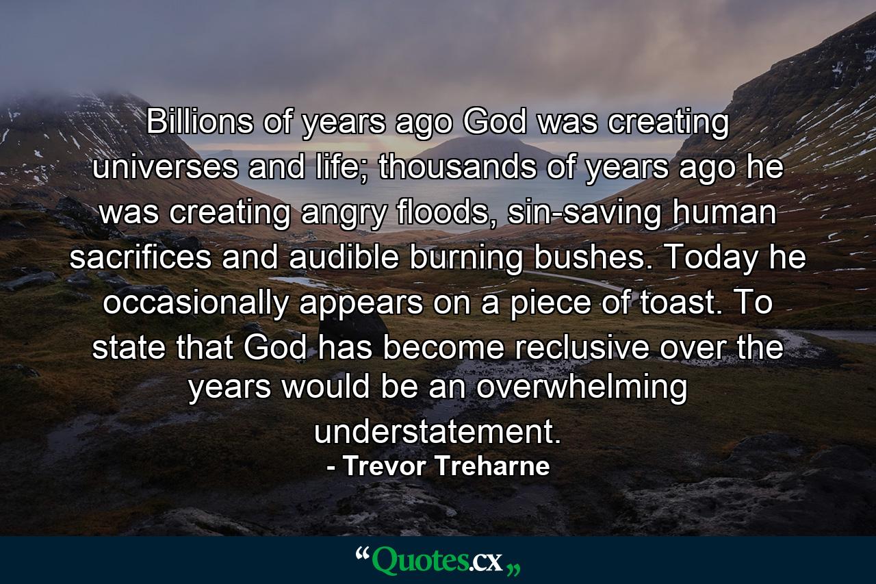 Billions of years ago God was creating universes and life; thousands of years ago he was creating angry floods, sin-saving human sacrifices and audible burning bushes. Today he occasionally appears on a piece of toast. To state that God has become reclusive over the years would be an overwhelming understatement. - Quote by Trevor Treharne