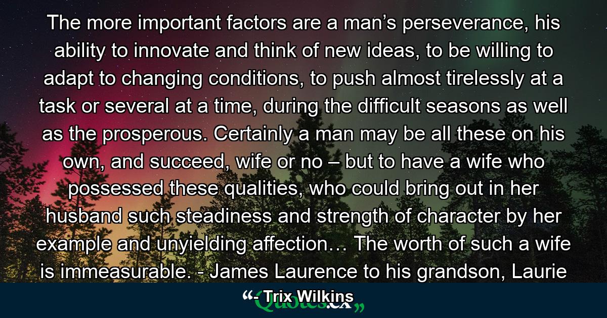 The more important factors are a man’s perseverance, his ability to innovate and think of new ideas, to be willing to adapt to changing conditions, to push almost tirelessly at a task or several at a time, during the difficult seasons as well as the prosperous. Certainly a man may be all these on his own, and succeed, wife or no – but to have a wife who possessed these qualities, who could bring out in her husband such steadiness and strength of character by her example and unyielding affection… The worth of such a wife is immeasurable. - James Laurence to his grandson, Laurie - Quote by Trix Wilkins