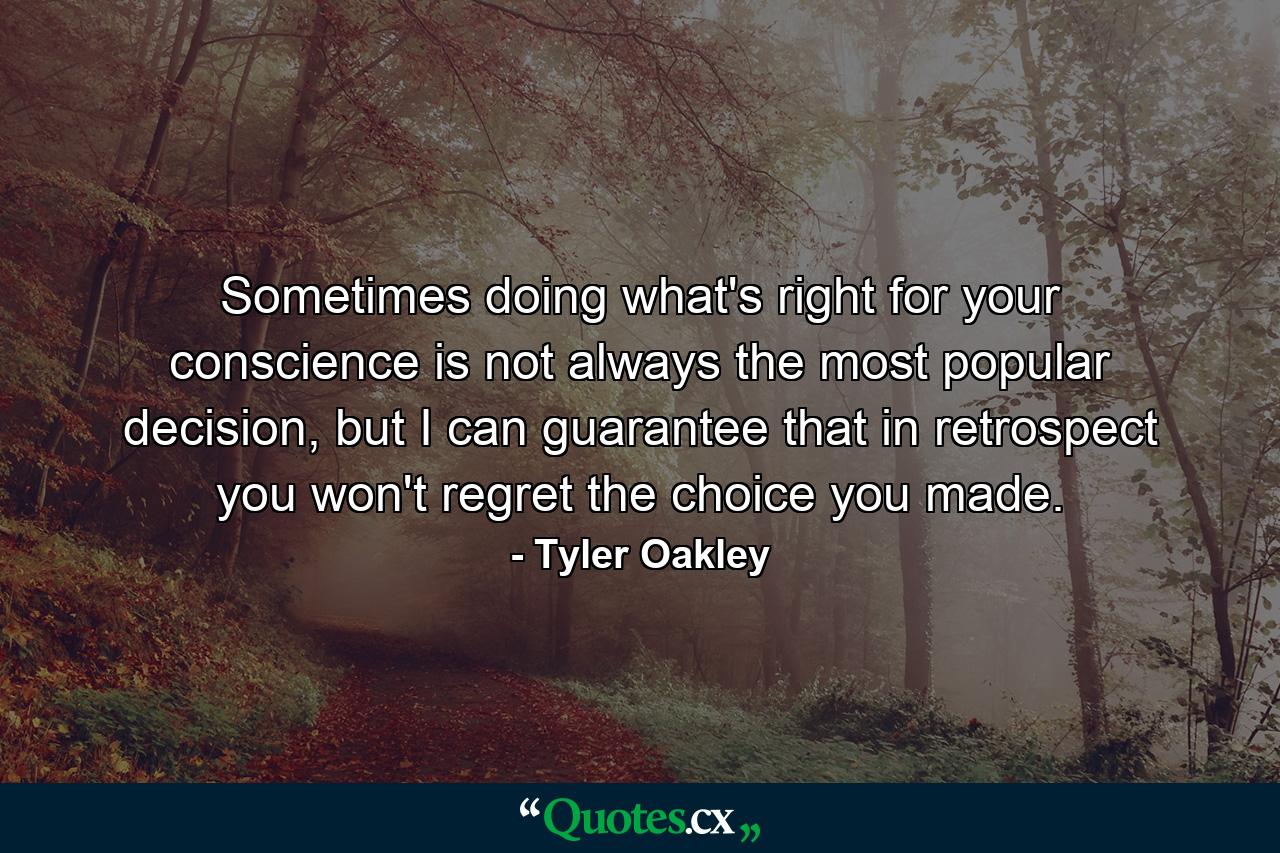 Sometimes doing what's right for your conscience is not always the most popular decision, but I can guarantee that in retrospect you won't regret the choice you made. - Quote by Tyler Oakley