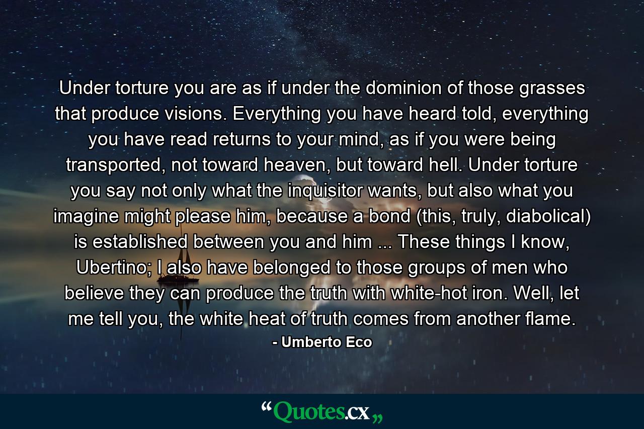 Under torture you are as if under the dominion of those grasses that produce visions. Everything you have heard told, everything you have read returns to your mind, as if you were being transported, not toward heaven, but toward hell. Under torture you say not only what the inquisitor wants, but also what you imagine might please him, because a bond (this, truly, diabolical) is established between you and him ... These things I know, Ubertino; I also have belonged to those groups of men who believe they can produce the truth with white-hot iron. Well, let me tell you, the white heat of truth comes from another flame. - Quote by Umberto Eco