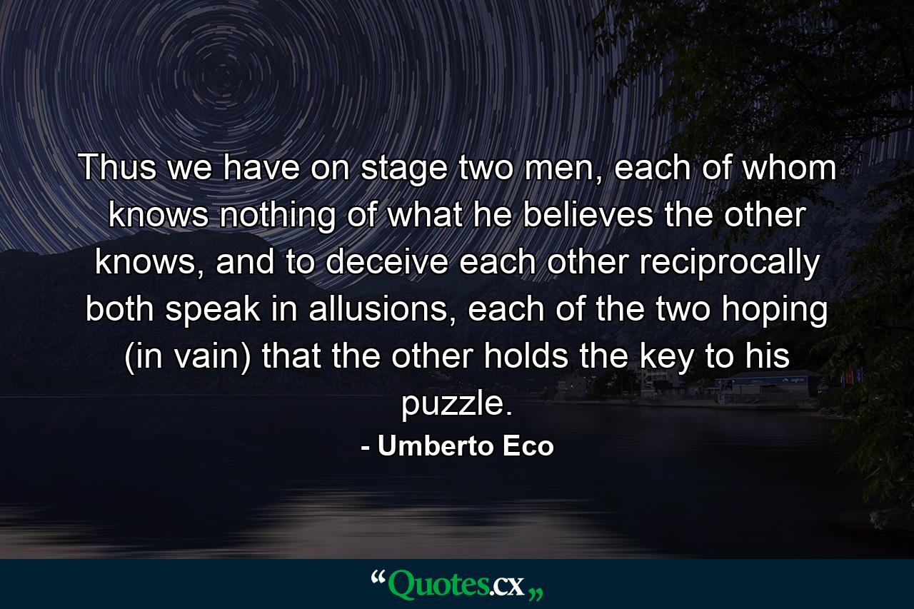 Thus we have on stage two men, each of whom knows nothing of what he believes the other knows, and to deceive each other reciprocally both speak in allusions, each of the two hoping (in vain) that the other holds the key to his puzzle. - Quote by Umberto Eco