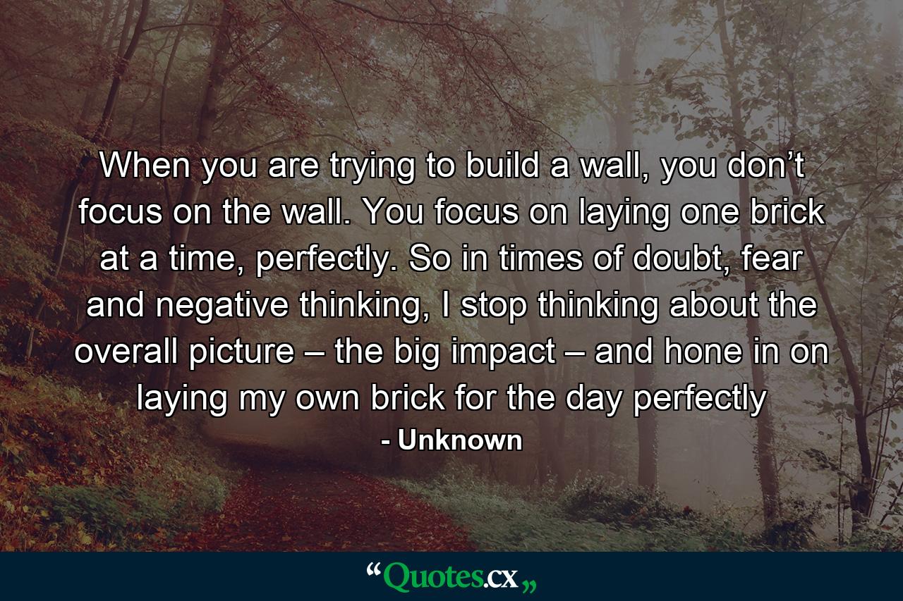 When you are trying to build a wall, you don’t focus on the wall. You focus on laying one brick at a time, perfectly. So in times of doubt, fear and negative thinking, I stop thinking about the overall picture – the big impact – and hone in on laying my own brick for the day perfectly - Quote by Unknown