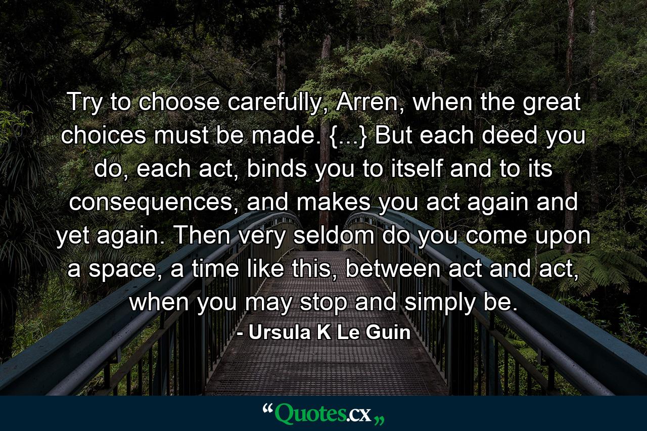 Try to choose carefully, Arren, when the great choices must be made. {...} But each deed you do, each act, binds you to itself and to its consequences, and makes you act again and yet again. Then very seldom do you come upon a space, a time like this, between act and act, when you may stop and simply be. - Quote by Ursula K Le Guin