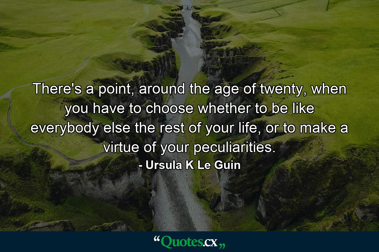 There's a point, around the age of twenty, when you have to choose whether to be like everybody else the rest of your life, or to make a virtue of your peculiarities. - Quote by Ursula K Le Guin