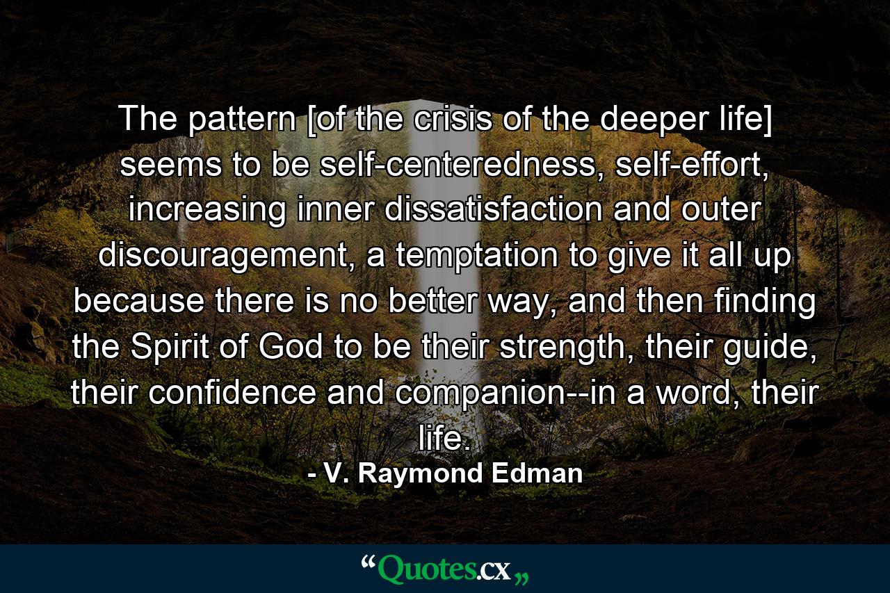 The pattern [of the crisis of the deeper life] seems to be self-centeredness, self-effort, increasing inner dissatisfaction and outer discouragement, a temptation to give it all up because there is no better way, and then finding the Spirit of God to be their strength, their guide, their confidence and companion--in a word, their life. - Quote by V. Raymond Edman