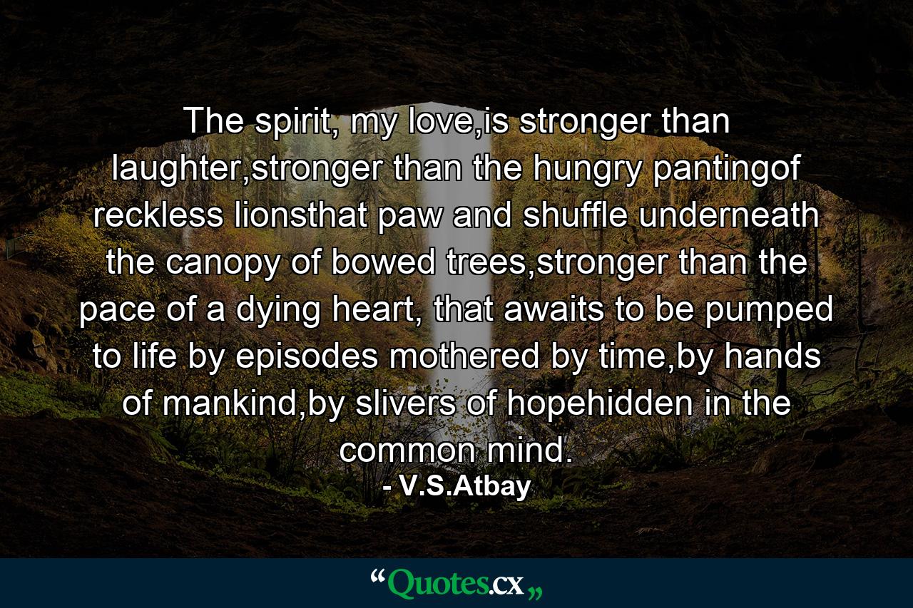 The spirit, my love,is stronger than laughter,stronger than the hungry pantingof reckless lionsthat paw and shuffle underneath the canopy of bowed trees,stronger than the pace of a dying heart, that awaits to be pumped to life by episodes mothered by time,by hands of mankind,by slivers of hopehidden in the common mind. - Quote by V.S.Atbay