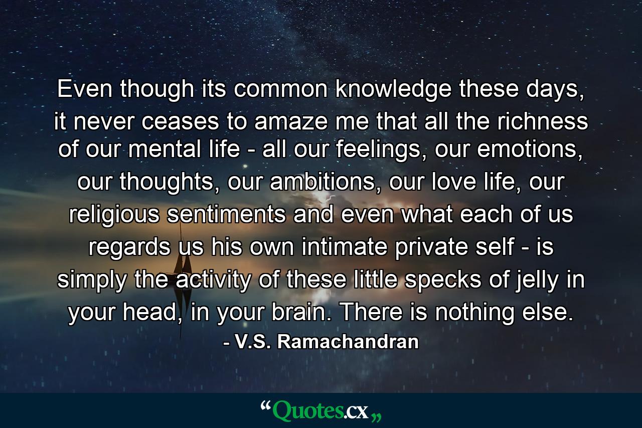 Even though its common knowledge these days, it never ceases to amaze me that all the richness of our mental life - all our feelings, our emotions, our thoughts, our ambitions, our love life, our religious sentiments and even what each of us regards us his own intimate private self - is simply the activity of these little specks of jelly in your head, in your brain. There is nothing else. - Quote by V.S. Ramachandran