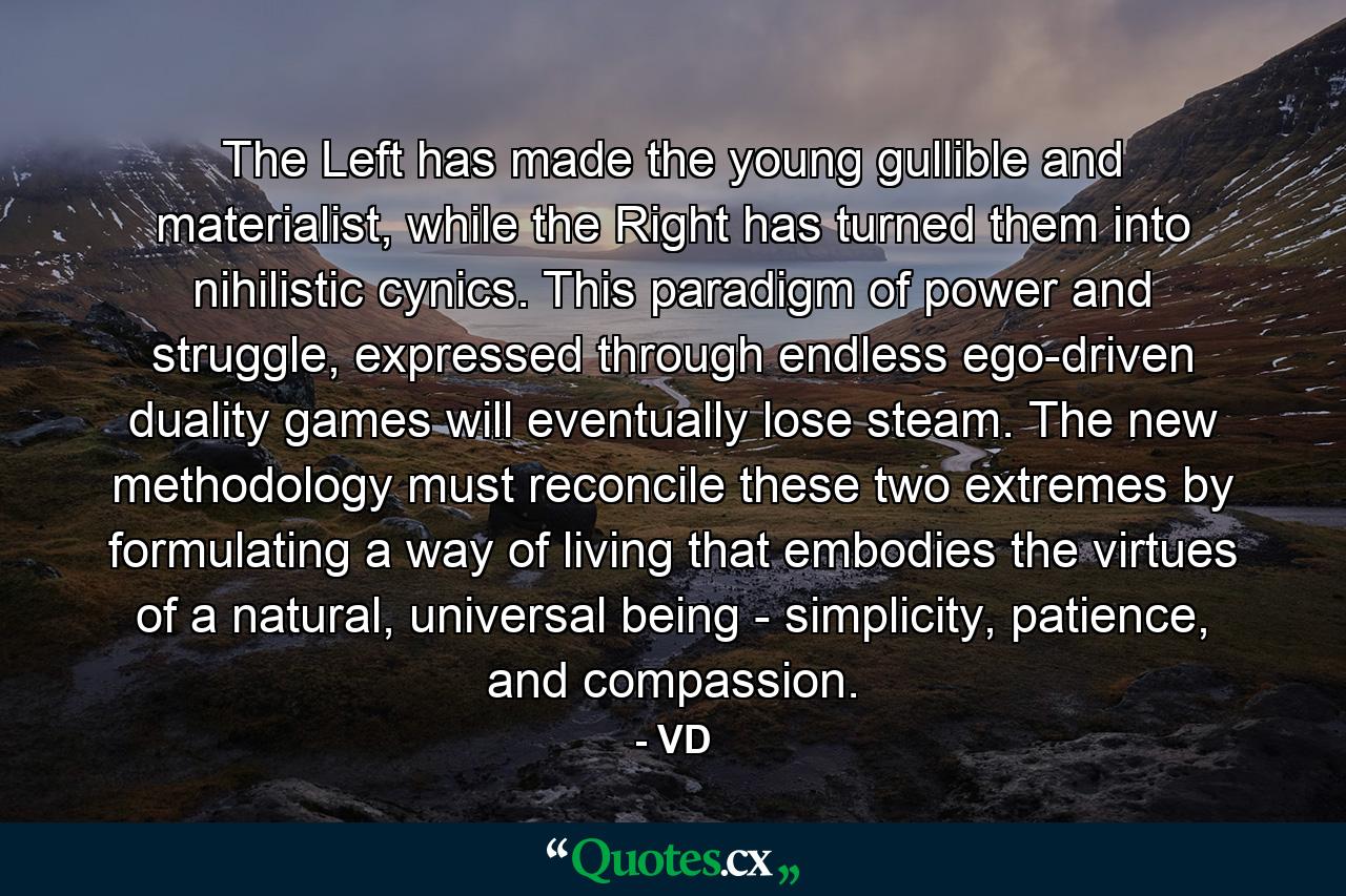 The Left has made the young gullible and materialist, while the Right has turned them into nihilistic cynics. This paradigm of power and struggle, expressed through endless ego-driven duality games will eventually lose steam. The new methodology must reconcile these two extremes by formulating a way of living that embodies the virtues of a natural, universal being - simplicity, patience, and compassion. - Quote by VD