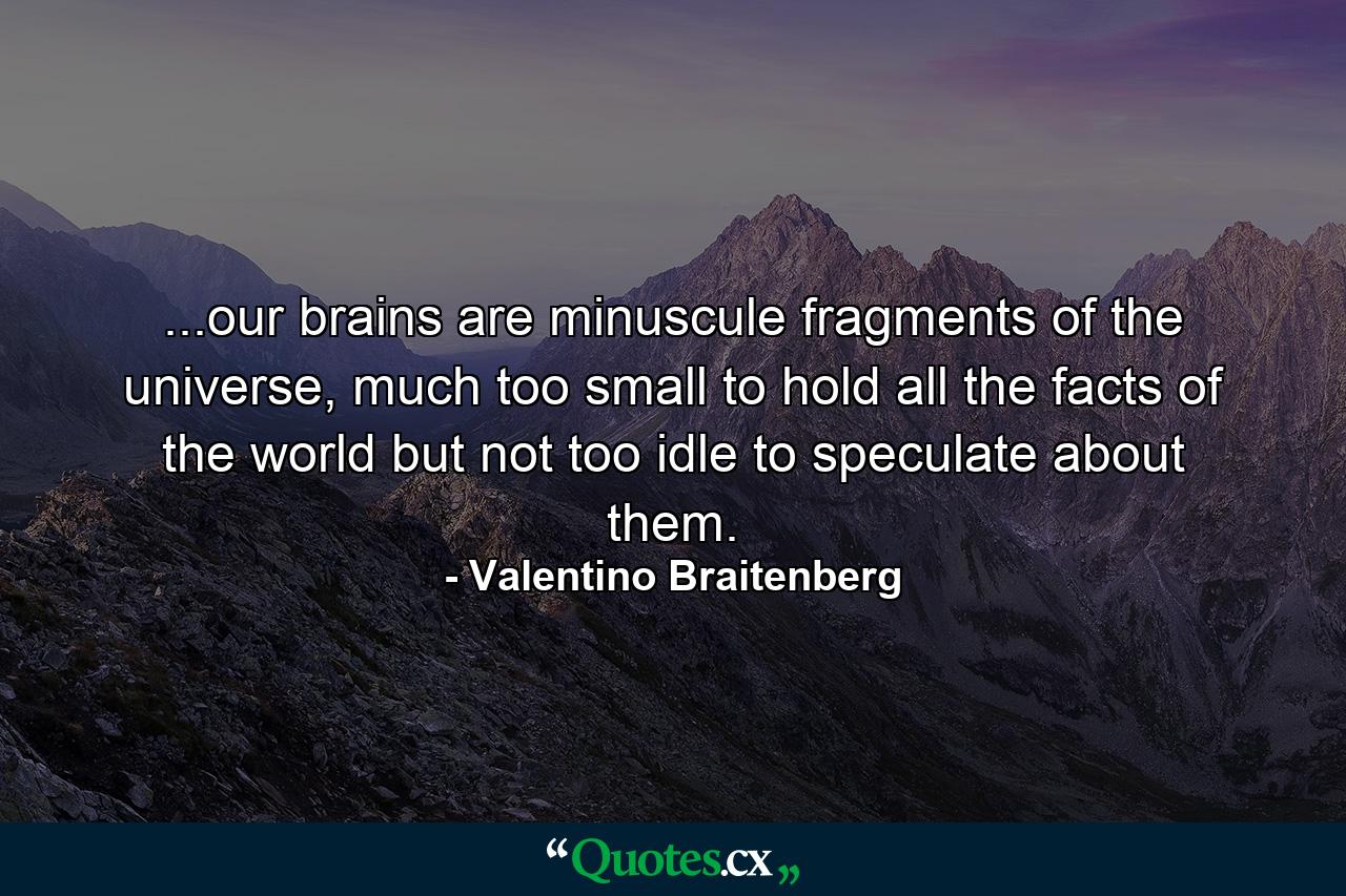 ...our brains are minuscule fragments of the universe, much too small to hold all the facts of the world but not too idle to speculate about them. - Quote by Valentino Braitenberg