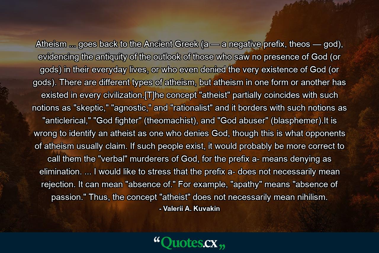 Atheism ... goes back to the Ancient Greek (a — a negative prefix, theos — god), evidencing the antiquity of the outlook of those who saw no presence of God (or gods) in their everyday lives, or who even denied the very existence of God (or gods). There are different types of atheism, but atheism in one form or another has existed in every civilization.[T]he concept 