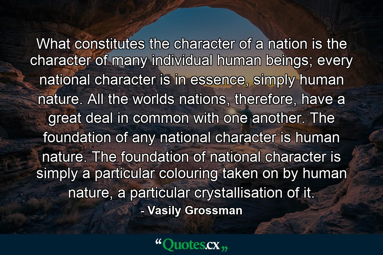 What constitutes the character of a nation is the character of many individual human beings; every national character is in essence, simply human nature. All the worlds nations, therefore, have a great deal in common with one another. The foundation of any national character is human nature. The foundation of national character is simply a particular colouring taken on by human nature, a particular crystallisation of it. - Quote by Vasily Grossman