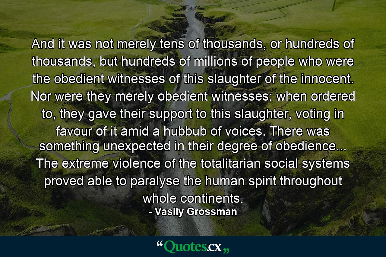 And it was not merely tens of thousands, or hundreds of thousands, but hundreds of millions of people who were the obedient witnesses of this slaughter of the innocent. Nor were they merely obedient witnesses: when ordered to, they gave their support to this slaughter, voting in favour of it amid a hubbub of voices. There was something unexpected in their degree of obedience... The extreme violence of the totalitarian social systems proved able to paralyse the human spirit throughout whole continents. - Quote by Vasily Grossman