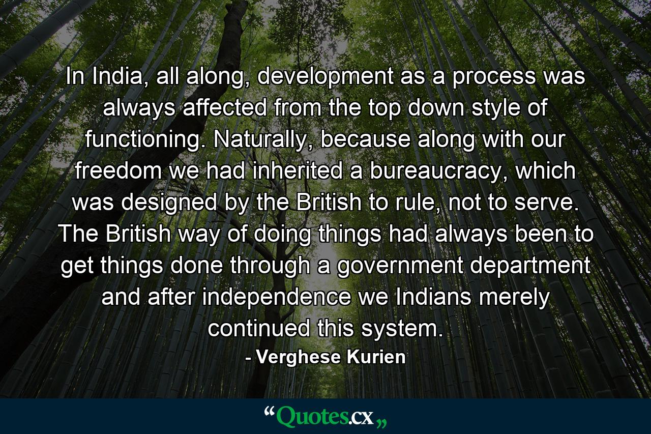 In India, all along, development as a process was always affected from the top down style of functioning. Naturally, because along with our freedom we had inherited a bureaucracy, which was designed by the British to rule, not to serve. The British way of doing things had always been to get things done through a government department and after independence we Indians merely continued this system. - Quote by Verghese Kurien