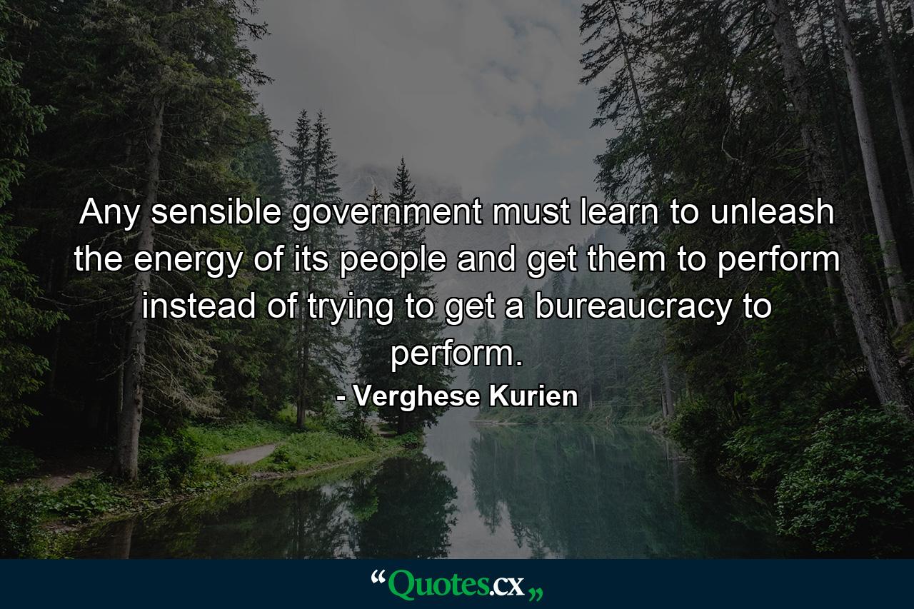 Any sensible government must learn to unleash the energy of its people and get them to perform instead of trying to get a bureaucracy to perform. - Quote by Verghese Kurien