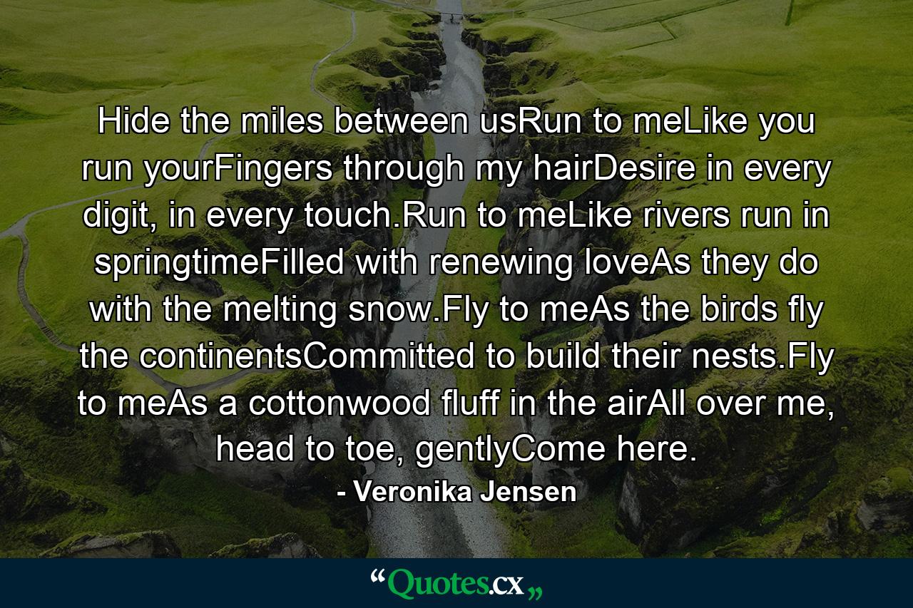 Hide the miles between usRun to meLike you run yourFingers through my hairDesire in every digit, in every touch.Run to meLike rivers run in springtimeFilled with renewing loveAs they do with the melting snow.Fly to meAs the birds fly the continentsCommitted to build their nests.Fly to meAs a cottonwood fluff in the airAll over me, head to toe, gentlyCome here. - Quote by Veronika Jensen