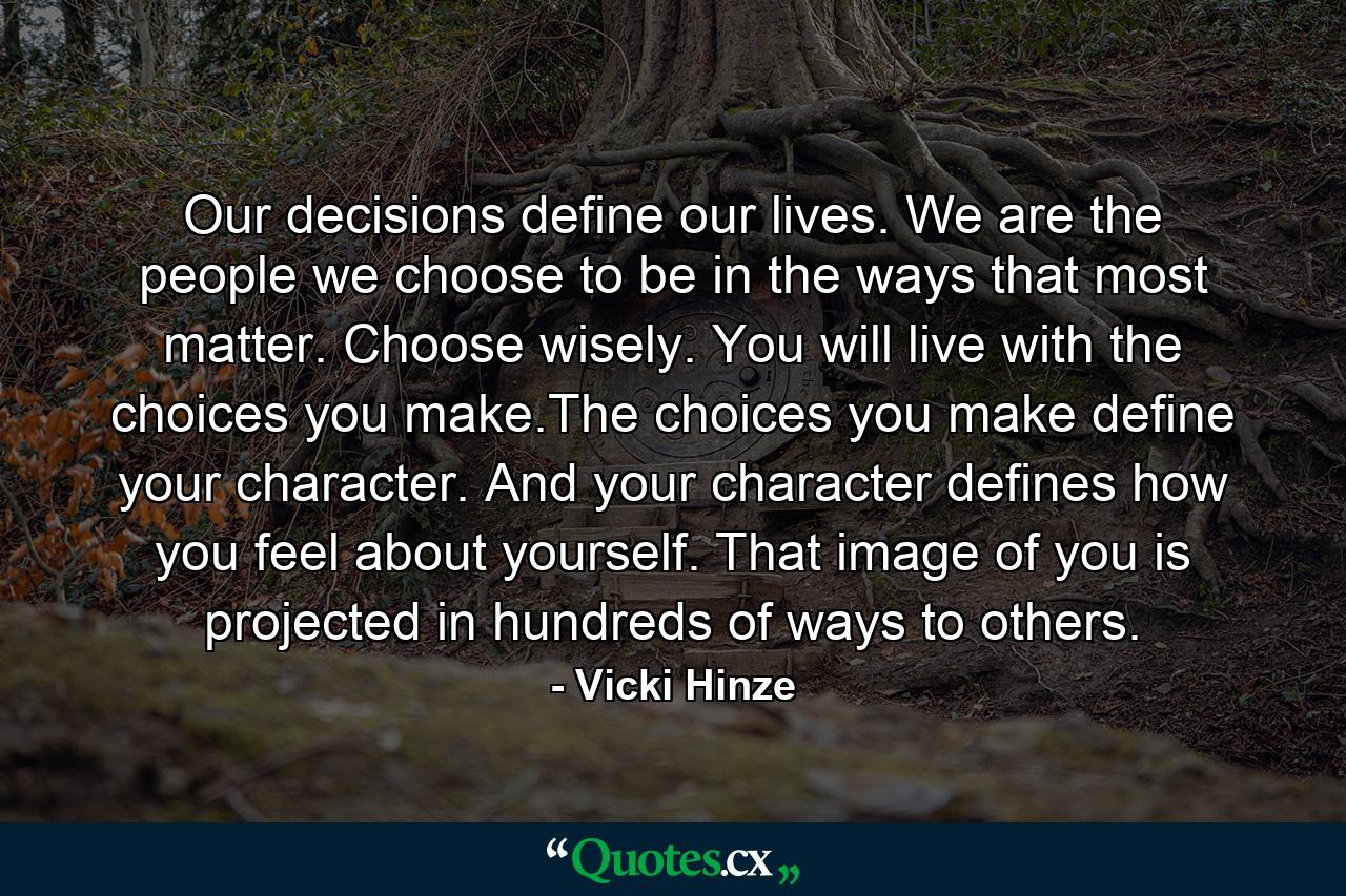 Our decisions define our lives. We are the people we choose to be in the ways that most matter. Choose wisely. You will live with the choices you make.The choices you make define your character. And your character defines how you feel about yourself. That image of you is projected in hundreds of ways to others. - Quote by Vicki Hinze