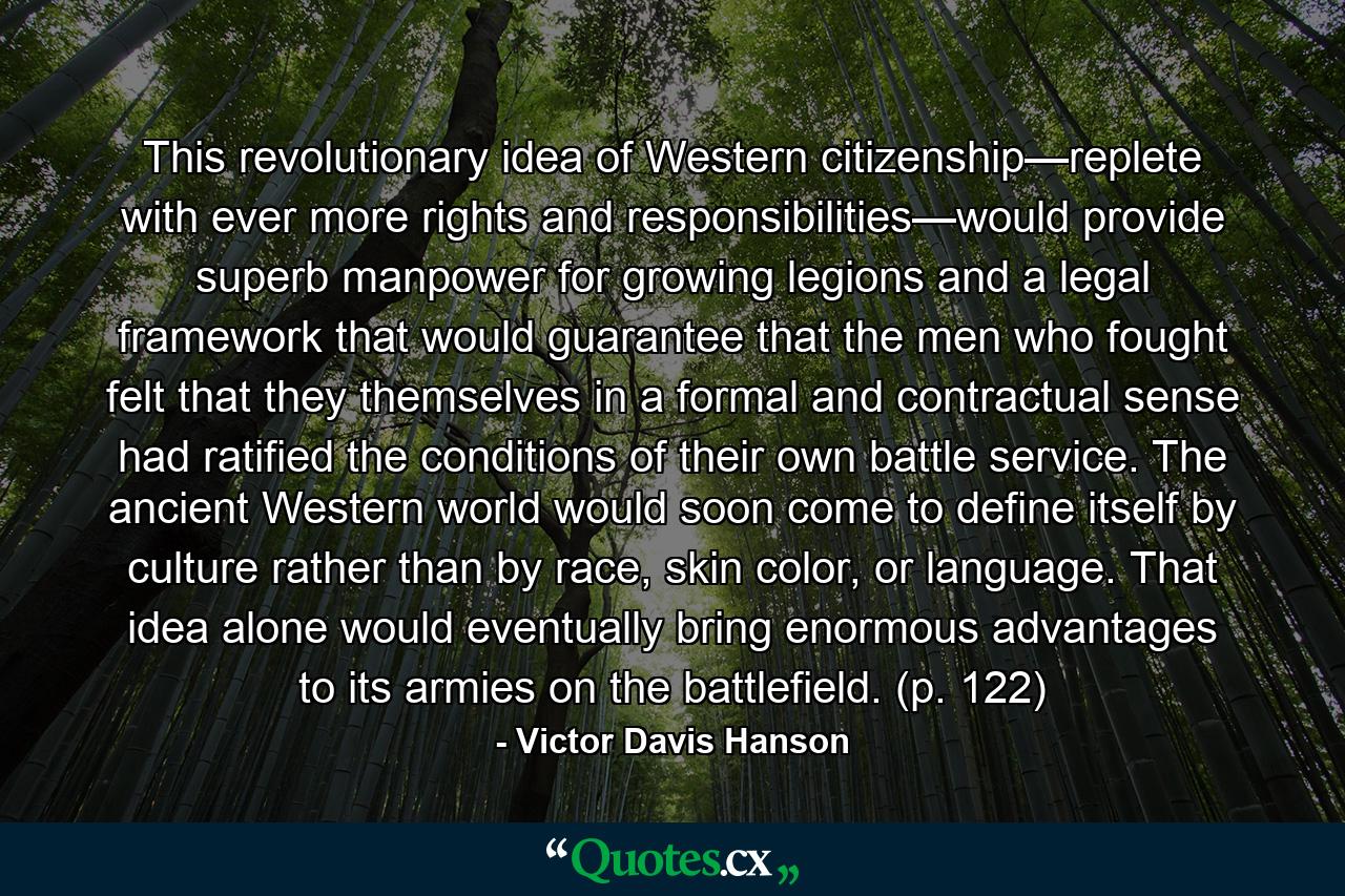 This revolutionary idea of Western citizenship—replete with ever more rights and responsibilities—would provide superb manpower for growing legions and a legal framework that would guarantee that the men who fought felt that they themselves in a formal and contractual sense had ratified the conditions of their own battle service. The ancient Western world would soon come to define itself by culture rather than by race, skin color, or language. That idea alone would eventually bring enormous advantages to its armies on the battlefield. (p. 122) - Quote by Victor Davis Hanson