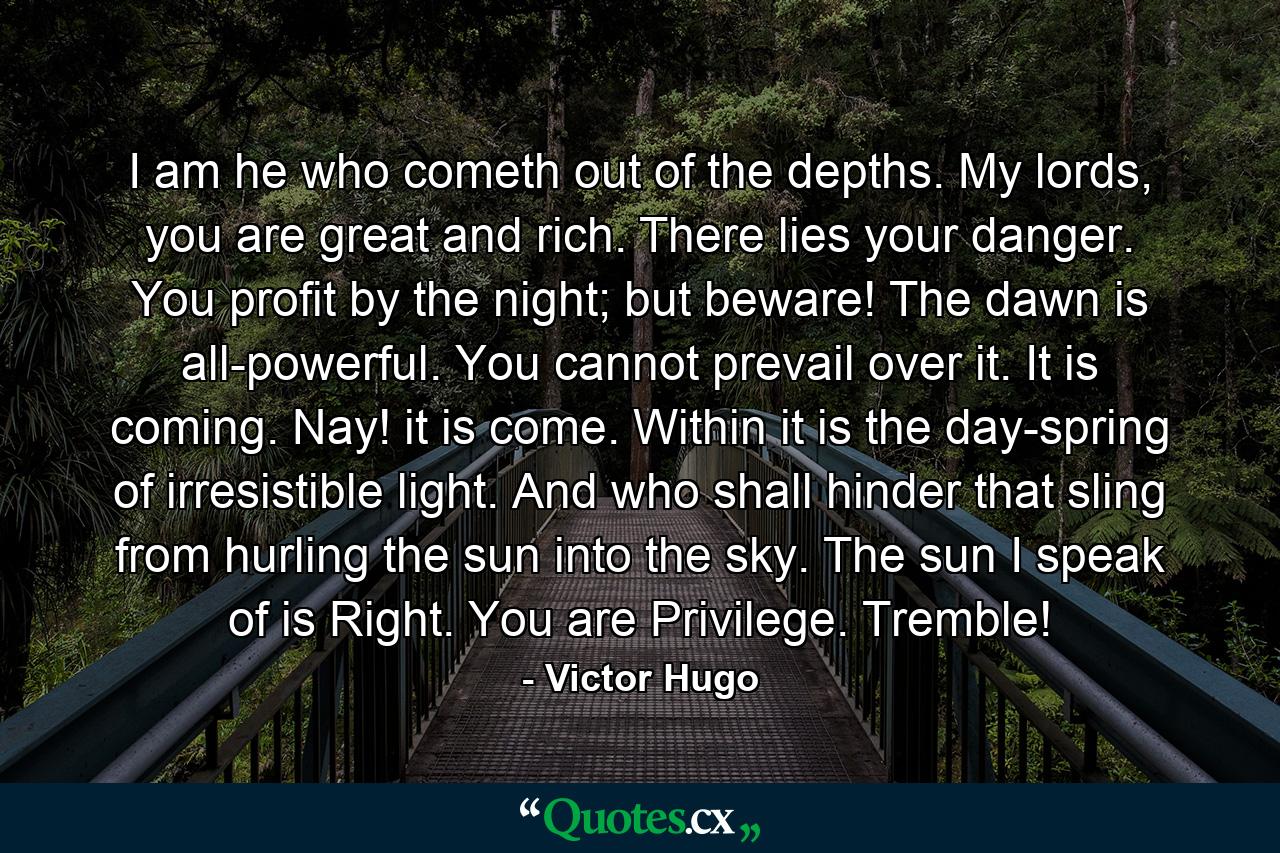 I am he who cometh out of the depths. My lords, you are great and rich. There lies your danger. You profit by the night; but beware! The dawn is all-powerful. You cannot prevail over it. It is coming. Nay! it is come. Within it is the day-spring of irresistible light. And who shall hinder that sling from hurling the sun into the sky. The sun I speak of is Right. You are Privilege. Tremble! - Quote by Victor Hugo