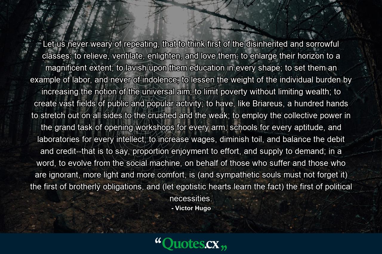 Let us never weary of repeating, that to think first of the disinherited and sorrowful classes; to relieve, ventilate, enlighten, and love them; to enlarge their horizon to a magnificent extent; to lavish upon them education in every shape; to set them an example of labor, and never of indolence; to lessen the weight of the individual burden by increasing the notion of the universal aim; to limit poverty without limiting wealth; to create vast fields of public and popular activity; to have, like Briareus, a hundred hands to stretch out on all sides to the crushed and the weak; to employ the collective power in the grand task of opening workshops for every arm, schools for every aptitude, and laboratories for every intellect; to increase wages, diminish toil, and balance the debit and credit--that is to say, proportion enjoyment to effort, and supply to demand; in a word, to evolve from the social machine, on behalf of those who suffer and those who are ignorant, more light and more comfort, is (and sympathetic souls must not forget it) the first of brotherly obligations, and (let egotistic hearts learn the fact) the first of political necessities. - Quote by Victor Hugo