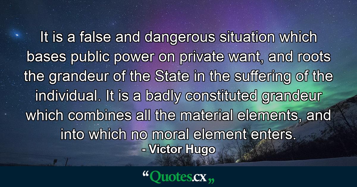 It is a false and dangerous situation which bases public power on private want, and roots the grandeur of the State in the suffering of the individual. It is a badly constituted grandeur which combines all the material elements, and into which no moral element enters. - Quote by Victor Hugo