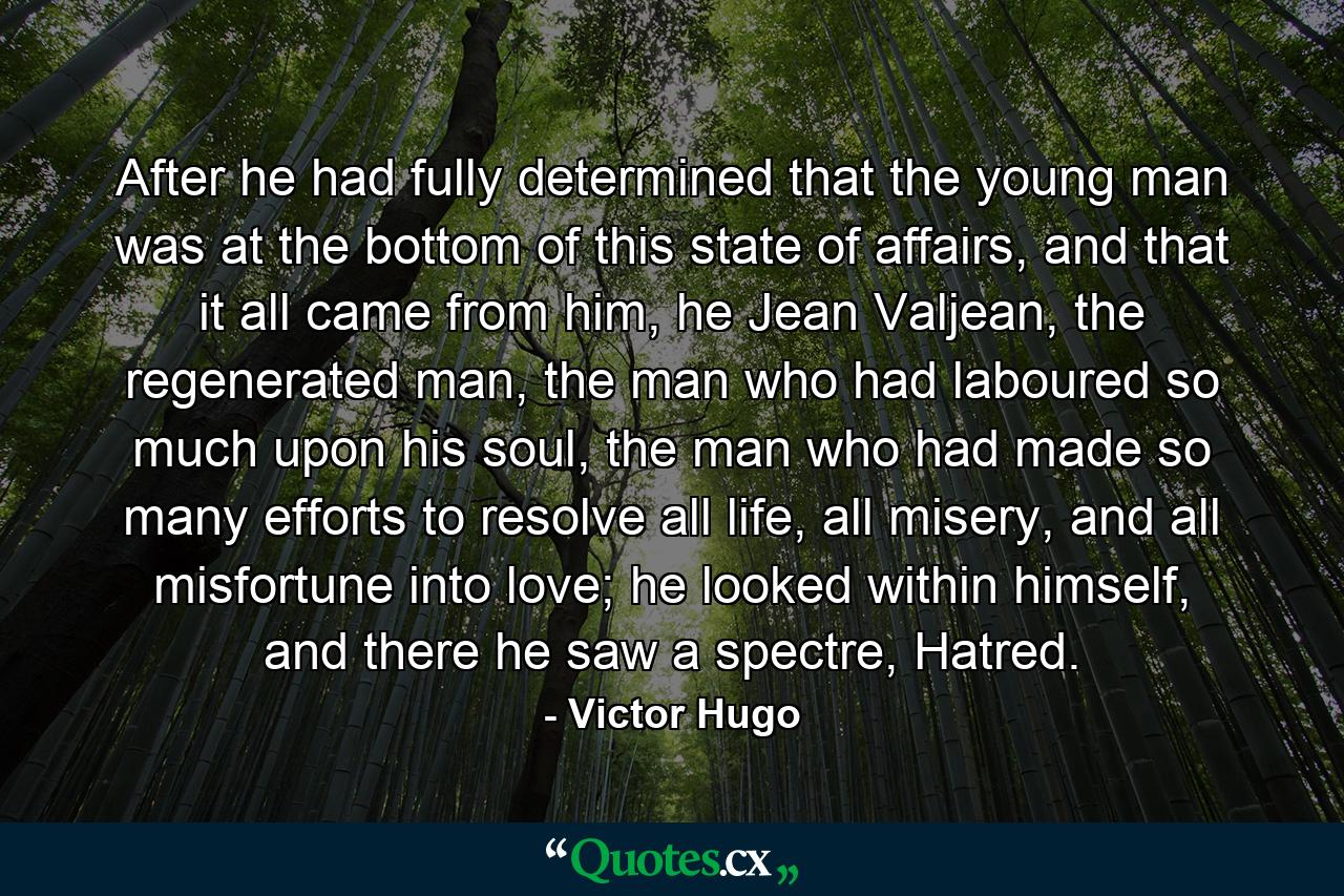 After he had fully determined that the young man was at the bottom of this state of affairs, and that it all came from him, he Jean Valjean, the regenerated man, the man who had laboured so much upon his soul, the man who had made so many efforts to resolve all life, all misery, and all misfortune into love; he looked within himself, and there he saw a spectre, Hatred. - Quote by Victor Hugo