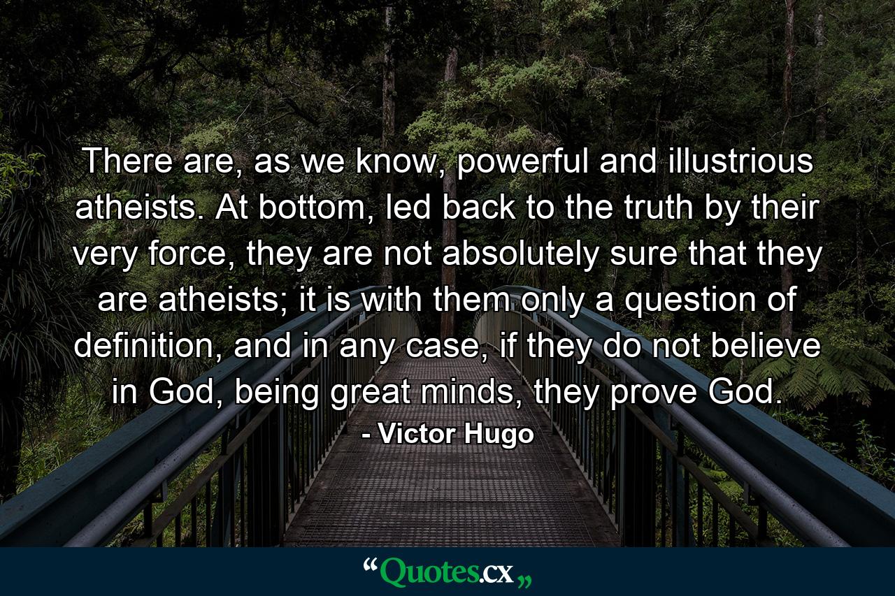 There are, as we know, powerful and illustrious atheists. At bottom, led back to the truth by their very force, they are not absolutely sure that they are atheists; it is with them only a question of definition, and in any case, if they do not believe in God, being great minds, they prove God. - Quote by Victor Hugo