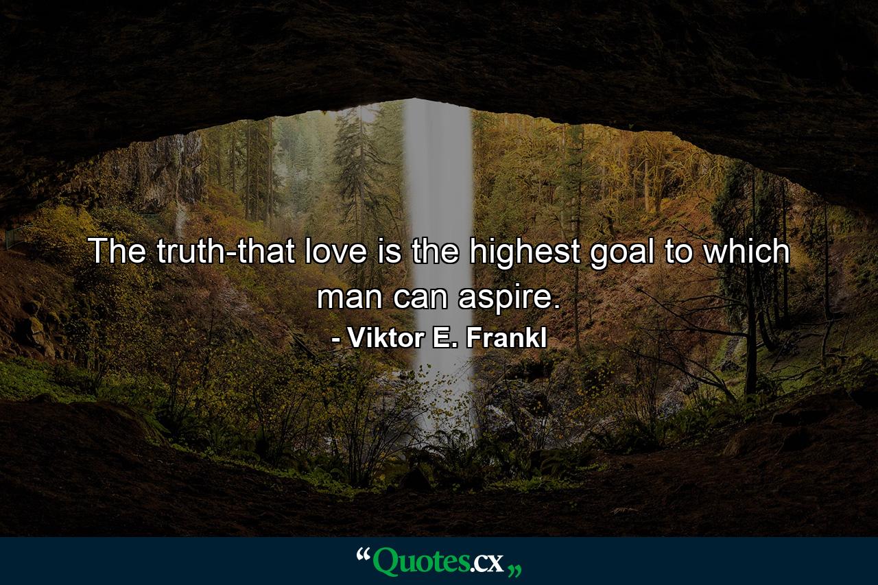 The truth-that love is the highest goal to which man can aspire. - Quote by Viktor E. Frankl