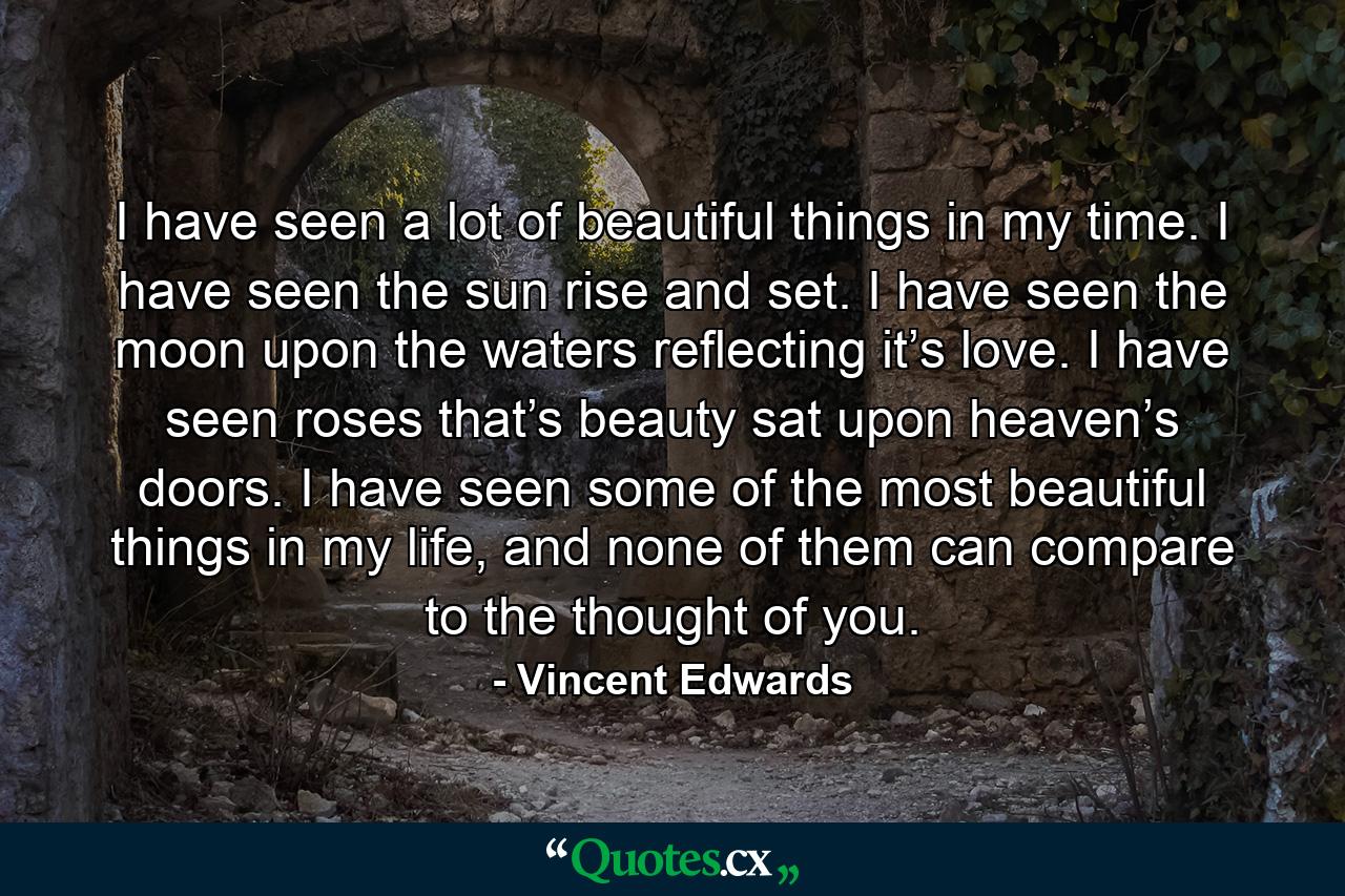 I have seen a lot of beautiful things in my time. I have seen the sun rise and set. I have seen the moon upon the waters reflecting it’s love. I have seen roses that’s beauty sat upon heaven’s doors. I have seen some of the most beautiful things in my life, and none of them can compare to the thought of you. - Quote by Vincent Edwards