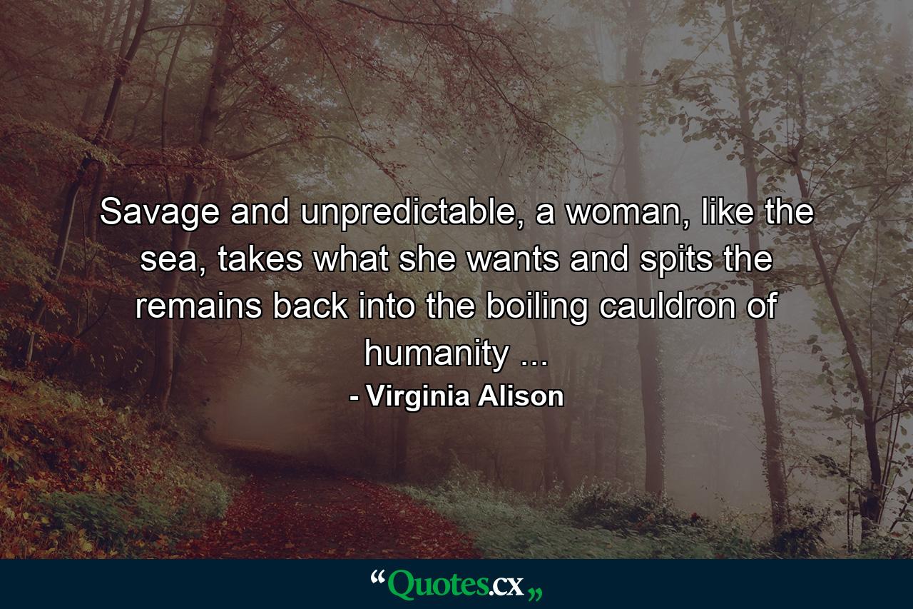 Savage and unpredictable, a woman, like the sea, takes what she wants and spits the remains back into the boiling cauldron of humanity ... - Quote by Virginia Alison