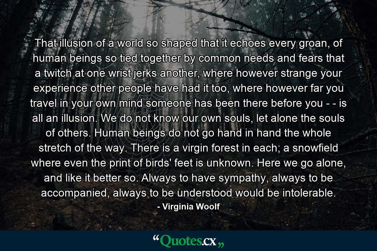 That illusion of a world so shaped that it echoes every groan, of human beings so tied together by common needs and fears that a twitch at one wrist jerks another, where however strange your experience other people have had it too, where however far you travel in your own mind someone has been there before you - - is all an illusion. We do not know our own souls, let alone the souls of others. Human beings do not go hand in hand the whole stretch of the way. There is a virgin forest in each; a snowfield where even the print of birds' feet is unknown. Here we go alone, and like it better so. Always to have sympathy, always to be accompanied, always to be understood would be intolerable. - Quote by Virginia Woolf