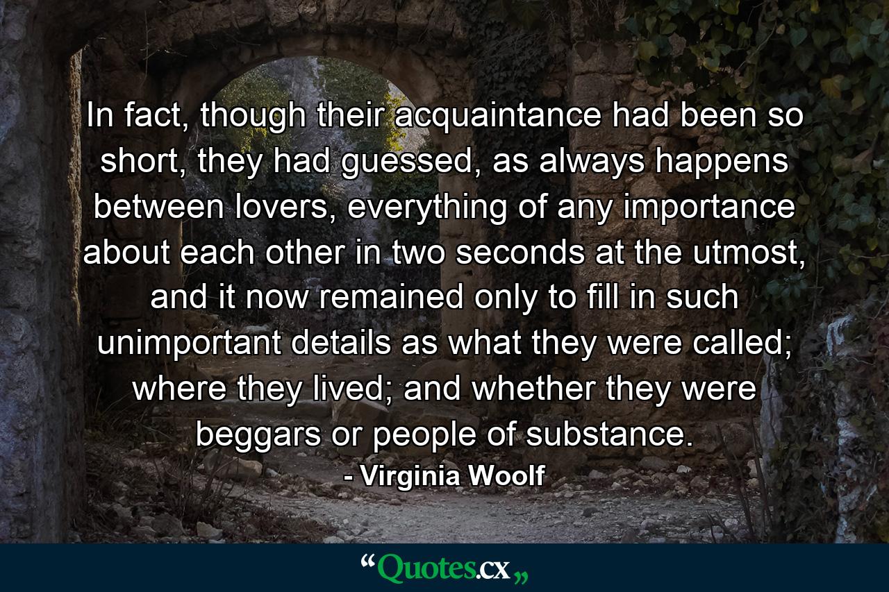 In fact, though their acquaintance had been so short, they had guessed, as always happens between lovers, everything of any importance about each other in two seconds at the utmost, and it now remained only to fill in such unimportant details as what they were called; where they lived; and whether they were beggars or people of substance. - Quote by Virginia Woolf