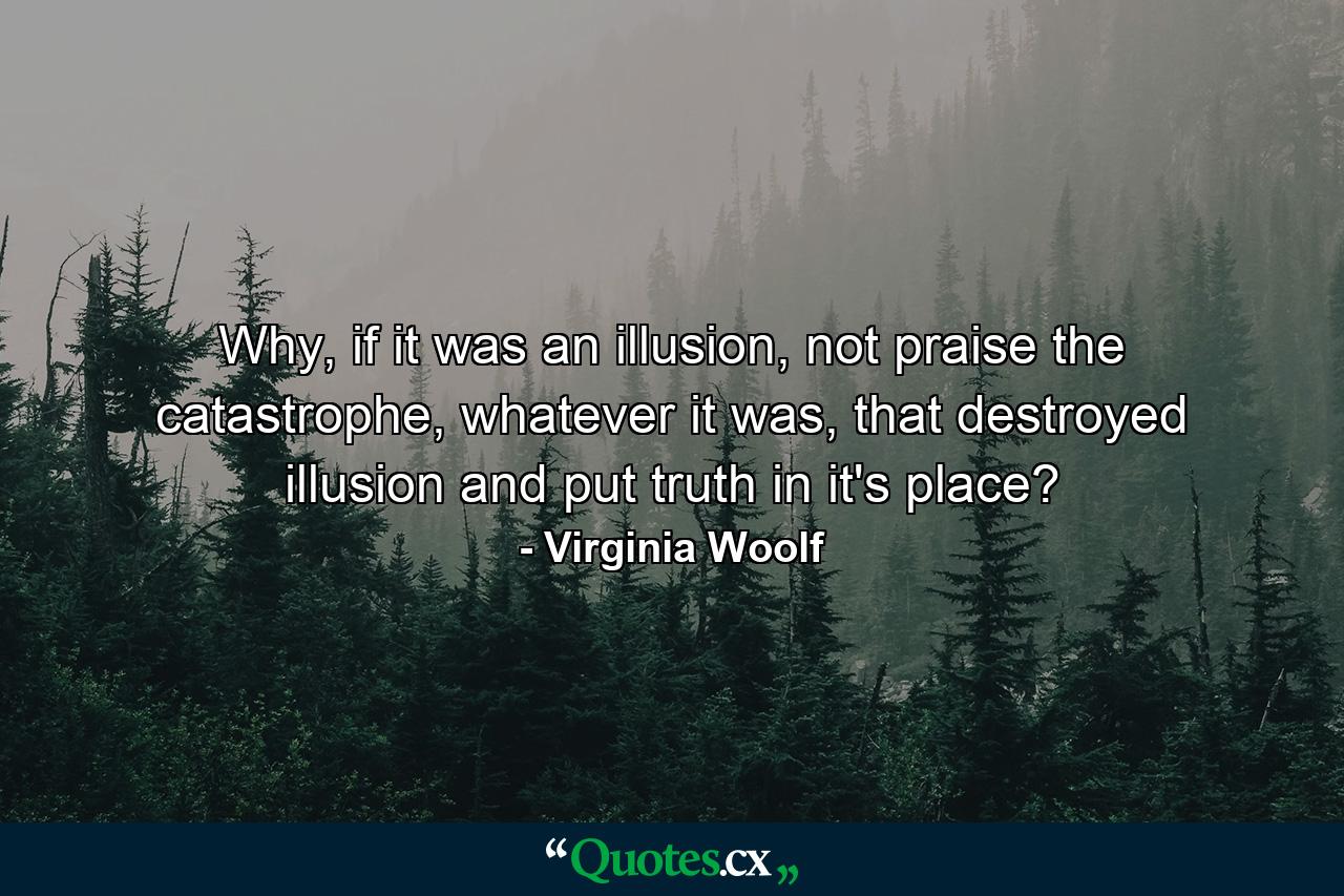 Why, if it was an illusion, not praise the catastrophe, whatever it was, that destroyed illusion and put truth in it's place? - Quote by Virginia Woolf