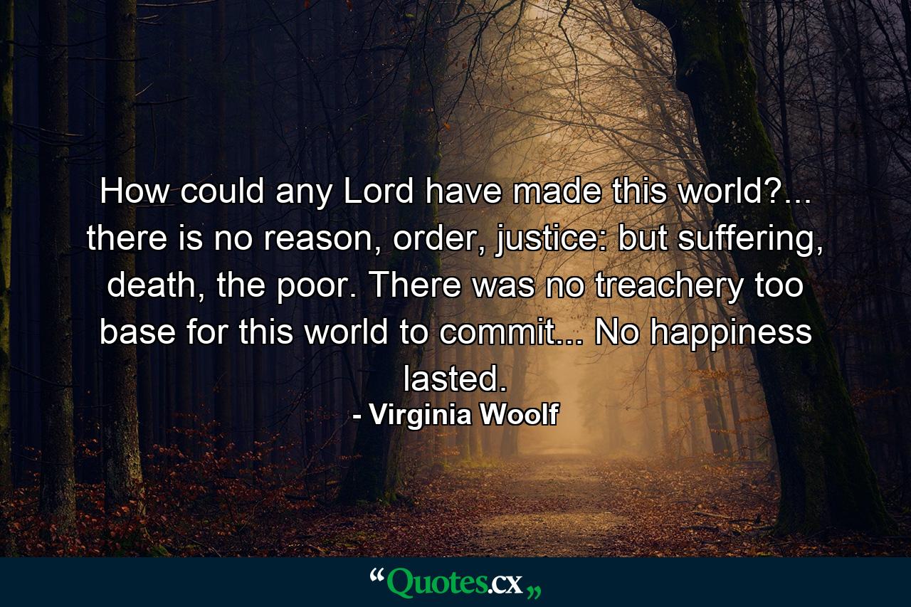 How could any Lord have made this world?... there is no reason, order, justice: but suffering, death, the poor. There was no treachery too base for this world to commit... No happiness lasted. - Quote by Virginia Woolf