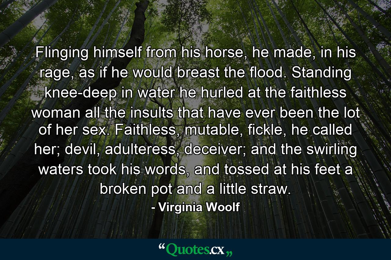 Flinging himself from his horse, he made, in his rage, as if he would breast the flood. Standing knee-deep in water he hurled at the faithless woman all the insults that have ever been the lot of her sex. Faithless, mutable, fickle, he called her; devil, adulteress, deceiver; and the swirling waters took his words, and tossed at his feet a broken pot and a little straw. - Quote by Virginia Woolf