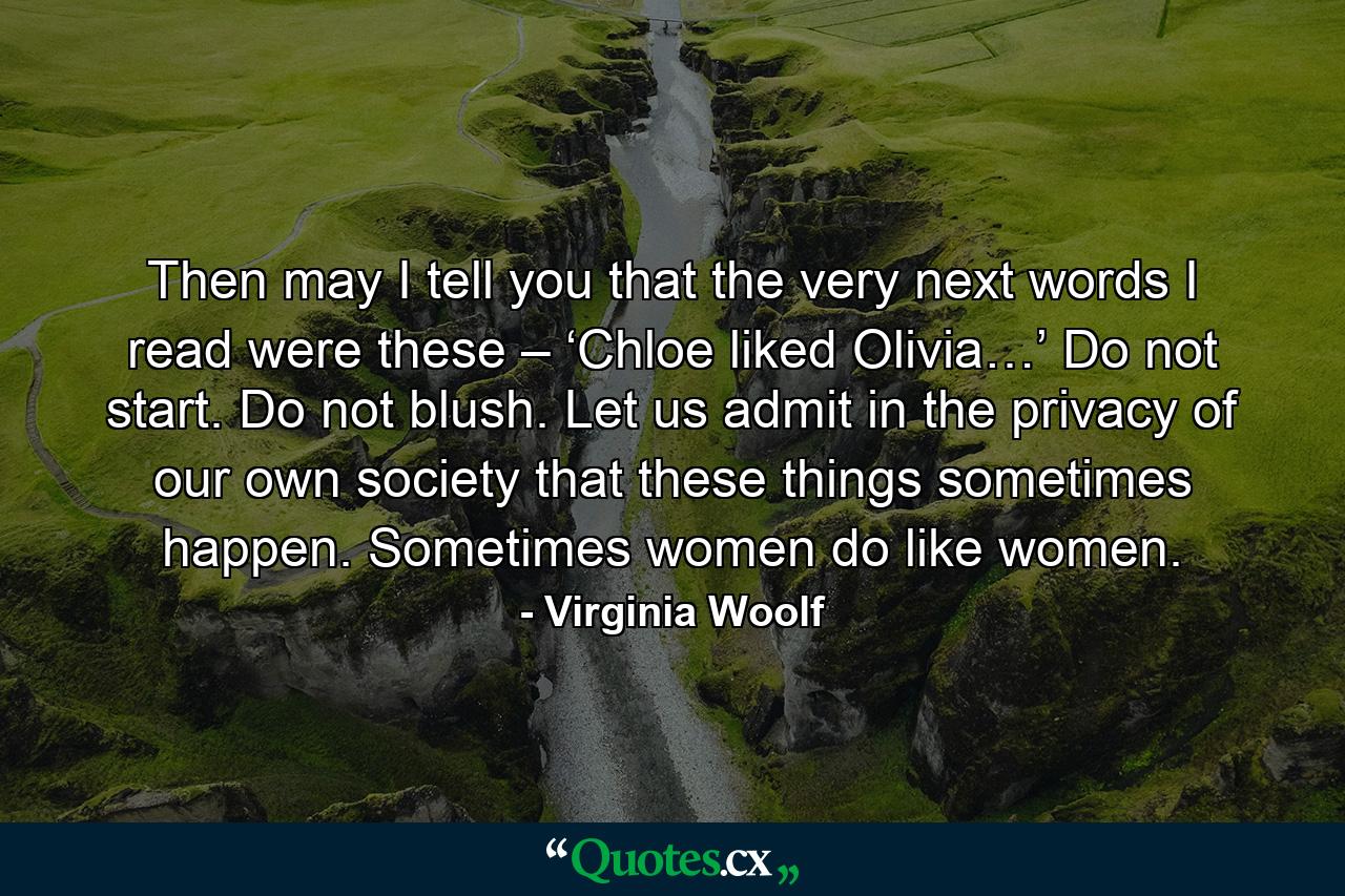 Then may I tell you that the very next words I read were these – ‘Chloe liked Olivia…’ Do not start. Do not blush. Let us admit in the privacy of our own society that these things sometimes happen. Sometimes women do like women. - Quote by Virginia Woolf