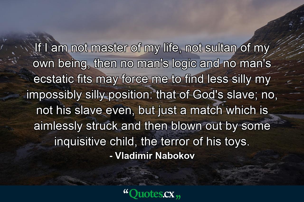 If I am not master of my life, not sultan of my own being, then no man's logic and no man's ecstatic fits may force me to find less silly my impossibly silly position: that of God's slave; no, not his slave even, but just a match which is aimlessly struck and then blown out by some inquisitive child, the terror of his toys. - Quote by Vladimir Nabokov